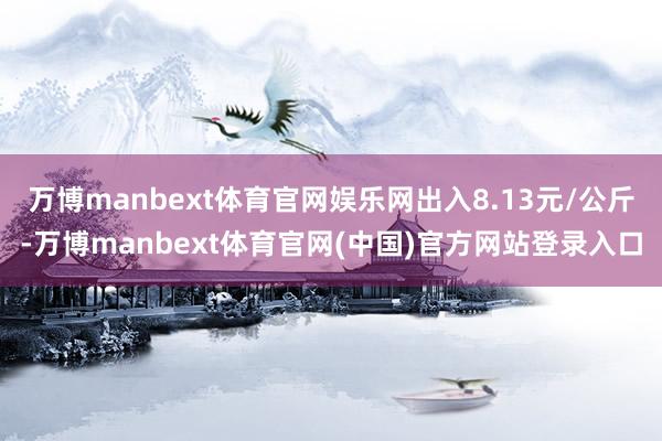 万博manbext体育官网娱乐网出入8.13元/公斤-万博manbext体育官网(中国)官方网站登录入口