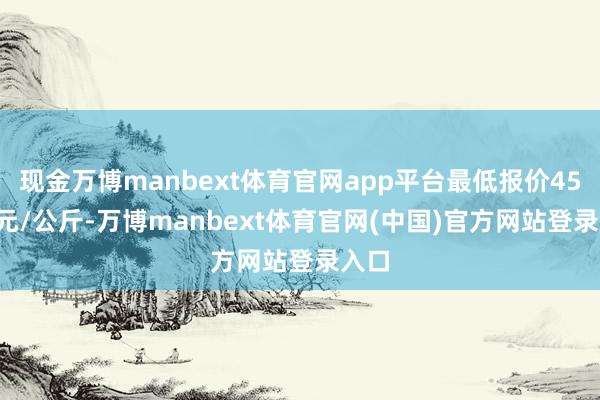 现金万博manbext体育官网app平台最低报价45.00元/公斤-万博manbext体育官网(中国)官方网站登录入口