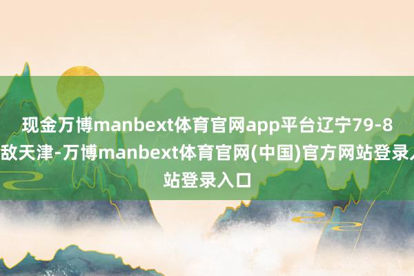 现金万博manbext体育官网app平台辽宁79-85不敌天津-万博manbext体育官网(中国)官方网站登录入口