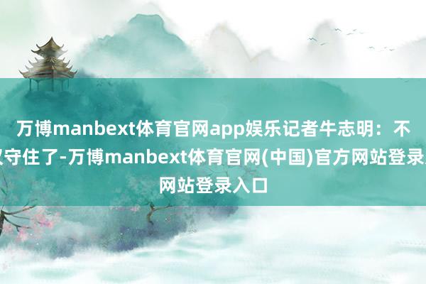 万博manbext体育官网app娱乐记者牛志明：不仅仅守住了-万博manbext体育官网(中国)官方网站登录入口