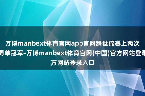 万博manbext体育官网app官网辞世锦赛上两次夺得男单冠军-万博manbext体育官网(中国)官方网站登录入口