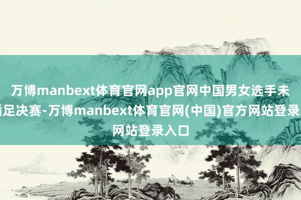 万博manbext体育官网app官网中国男女选手未能插足决赛-万博manbext体育官网(中国)官方网站登录入口