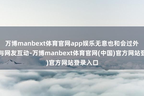 万博manbext体育官网app娱乐无意也和会过外交媒体与网友互动-万博manbext体育官网(中国)官方网站登录入口