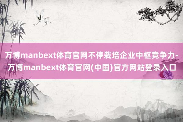 万博manbext体育官网不停栽培企业中枢竞争力-万博manbext体育官网(中国)官方网站登录入口