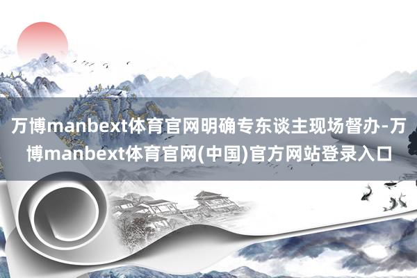 万博manbext体育官网明确专东谈主现场督办-万博manbext体育官网(中国)官方网站登录入口