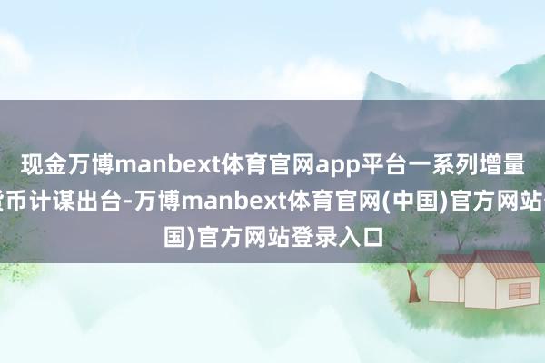 现金万博manbext体育官网app平台一系列增量财政、货币计谋出台-万博manbext体育官网(中国)官方网站登录入口