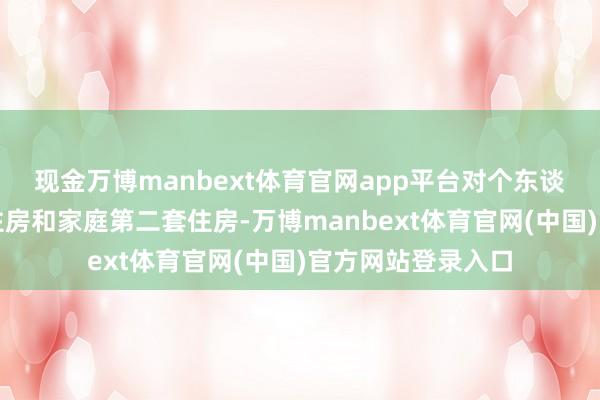 现金万博manbext体育官网app平台对个东谈主购买家庭独一住房和家庭第二套住房-万博manbext体育官网(中国)官方网站登录入口