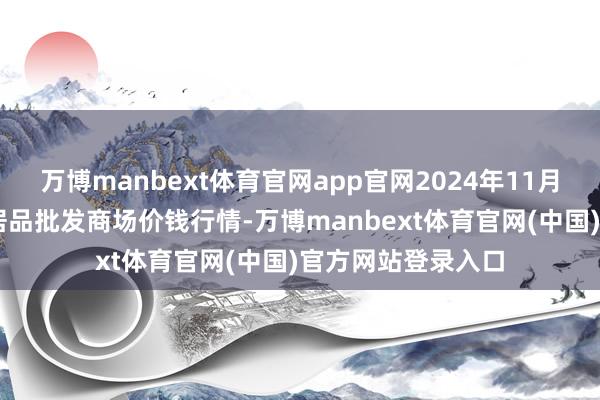 万博manbext体育官网app官网2024年11月28日佛山中南农居品批发商场价钱行情-万博manbext体育官网(中国)官方网站登录入口