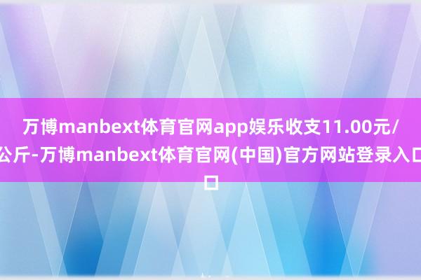 万博manbext体育官网app娱乐收支11.00元/公斤-万博manbext体育官网(中国)官方网站登录入口