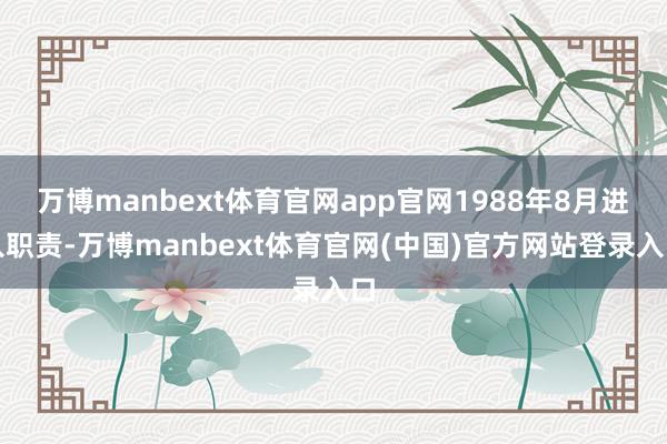 万博manbext体育官网app官网1988年8月进入职责-万博manbext体育官网(中国)官方网站登录入口