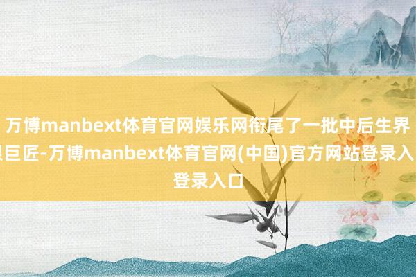 万博manbext体育官网娱乐网衔尾了一批中后生界限巨匠-万博manbext体育官网(中国)官方网站登录入口